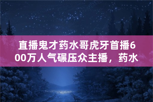 直播鬼才药水哥虎牙首播600万人气碾压众主播，药水哥是否会成为新的虎牙一哥？