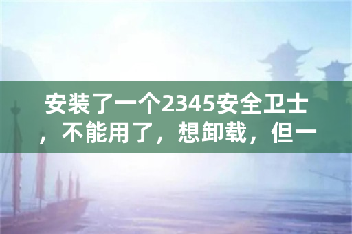 安装了一个2345安全卫士，不能用了，想卸载，但一直卸载不了啦，用什么办法卸载它？