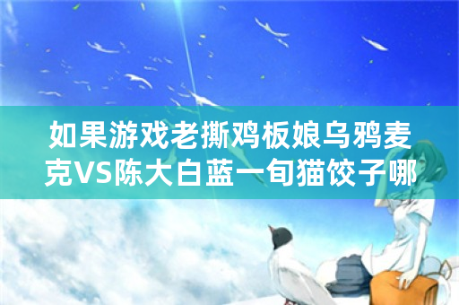 如果游戏老撕鸡板娘乌鸦麦克VS陈大白蓝一旬猫饺子哪一对能赢？