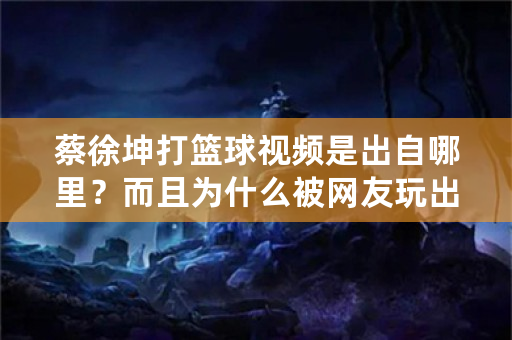 蔡徐坤打篮球视频是出自哪里？而且为什么被网友玩出表情包？视频出自哪里？什么原因？