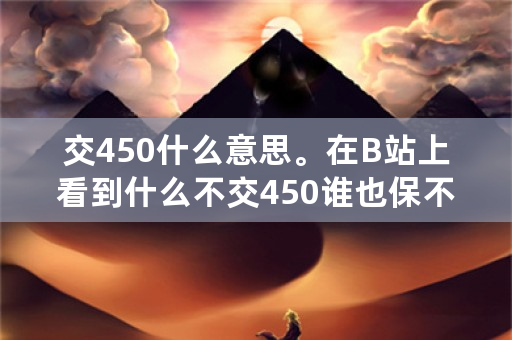 交450什么意思。在B站上看到什么不交450谁也保不了你？