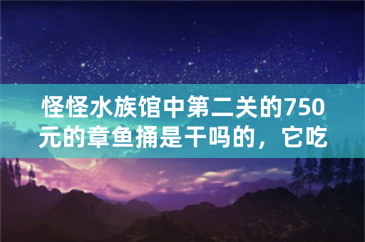 怪怪水族馆中第二关的750元的章鱼捅是干吗的，它吃什么。还有那250元的绿色的药水是干吗的？