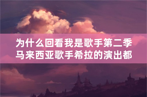 为什么回看我是歌手第二季马来西亚歌手希拉的演出都被删除了？