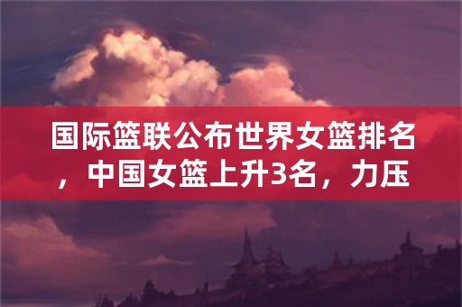 国际篮联公布世界女篮排名，中国女篮上升3名，力压日本排名第7，你怎么看？