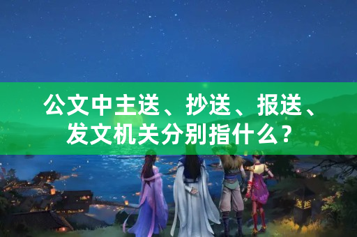 公文中主送、抄送、报送、发文机关分别指什么？