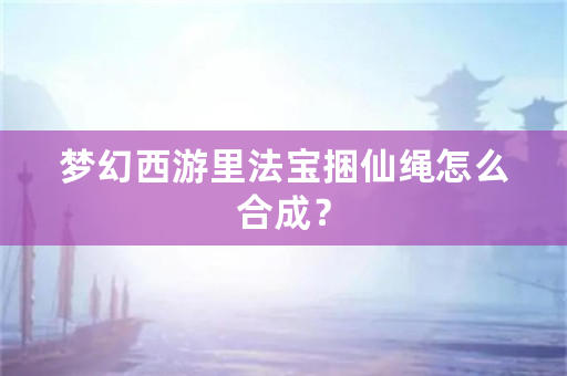 梦幻西游里法宝捆仙绳怎么合成？