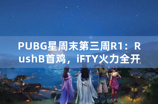 PUBG星周末第三周R1：RushB首鸡，iFTY火力全开，微博狼队携手垫底，如何点评？