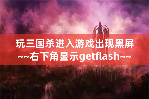 玩三国杀进入游戏出现黑屏~~右下角显示getflash~~求解~！谢谢？