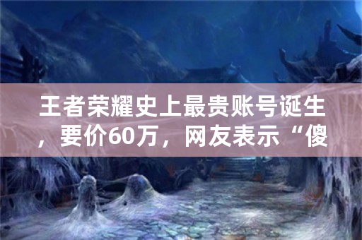 王者荣耀史上最贵账号诞生，要价60万，网友表示“傻子才买”，如何看待此事？